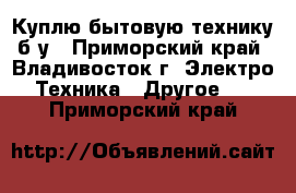 Куплю бытовую технику б/у - Приморский край, Владивосток г. Электро-Техника » Другое   . Приморский край